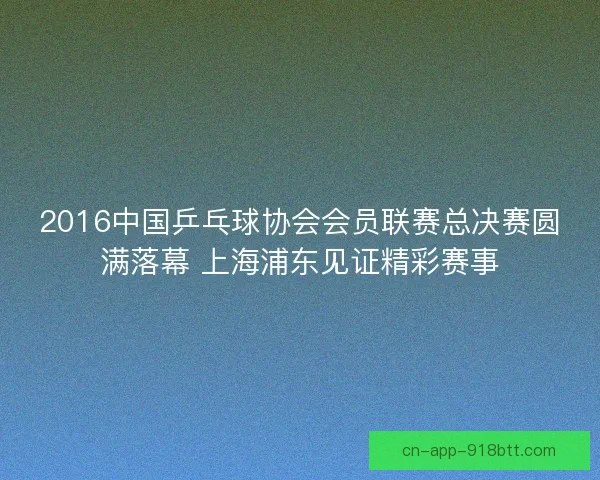 2016中国乒乓球协会会员联赛总决赛圆满落幕 上海浦东见证精彩赛事