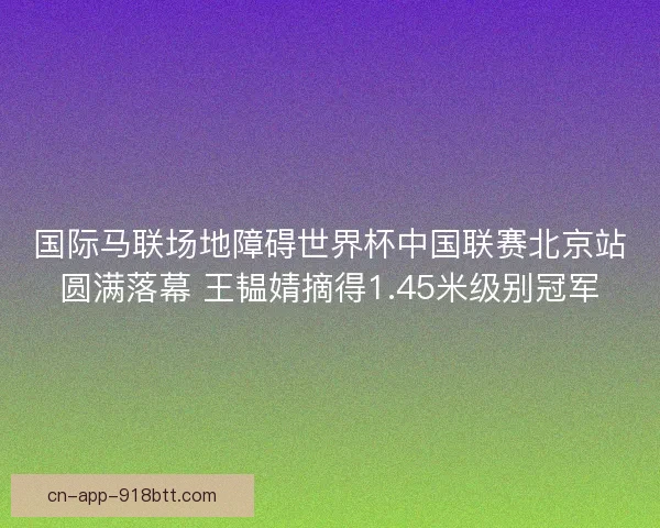 国际马联场地障碍世界杯中国联赛北京站圆满落幕 王韫婧摘得1.45米级别冠军