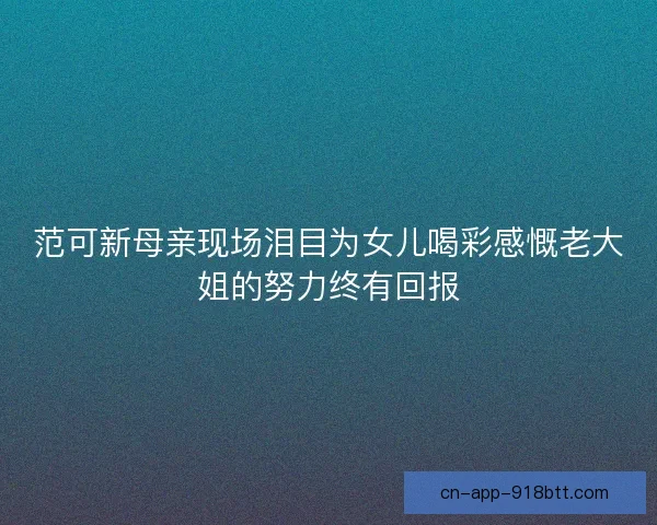 范可新母亲现场泪目为女儿喝彩感慨老大姐的努力终有回报 范可新母亲现场泪目为女儿喝彩感慨老大姐的努力终有回报