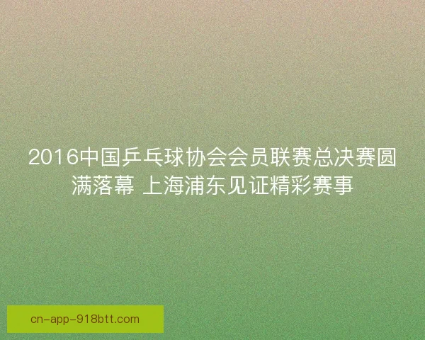 2016中国乒乓球协会会员联赛总决赛圆满落幕 上海浦东见证精彩赛事 2016中国乒乓球协会会员联赛总决赛圆满落幕 上海浦东见证精彩赛事