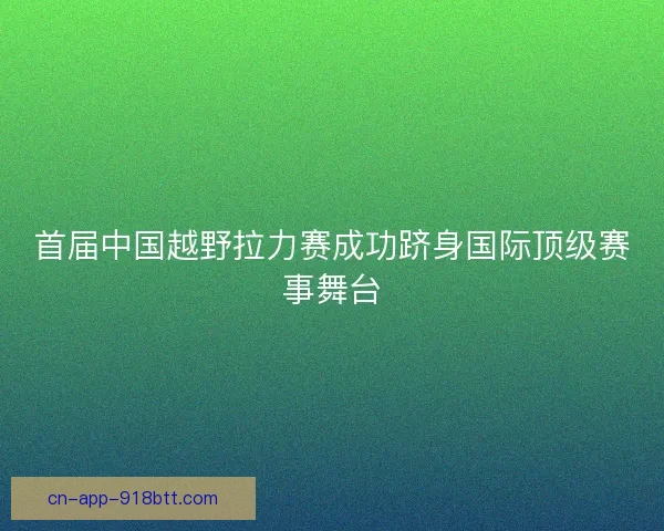 首届中国越野拉力赛成功跻身国际顶级赛事舞台