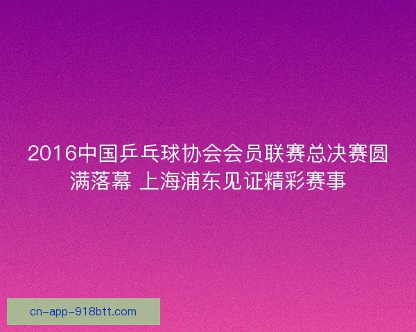 2016中国乒乓球协会会员联赛总决赛圆满落幕 上海浦东见证精彩赛事