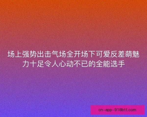 场上强势出击气场全开场下可爱反差萌魅力十足令人心动不已的全能选手