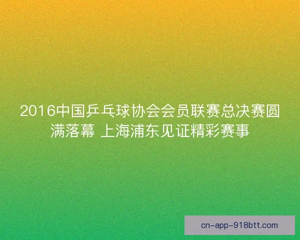2016中国乒乓球协会会员联赛总决赛圆满落幕 上海浦东见证精彩赛事 2016中国乒乓球协会会员联赛总决赛圆满落幕 上海浦东见证精彩赛事