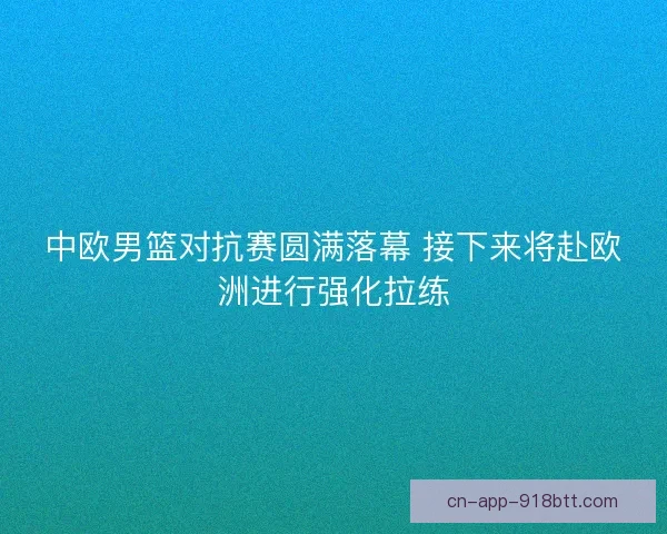 中欧男篮对抗赛圆满落幕 接下来将赴欧洲进行强化拉练 中欧男篮对抗赛圆满落幕 接下来将赴欧洲进行强化拉练