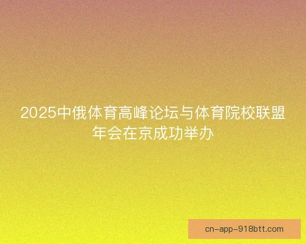 2025中俄体育高峰论坛与体育院校联盟年会在京成功举办